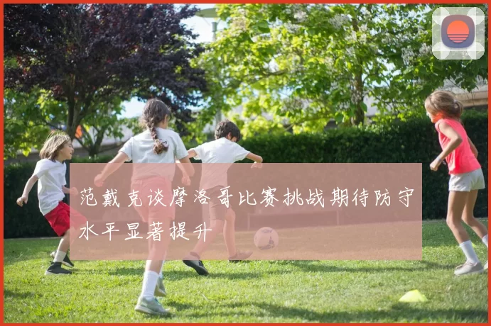 范戴克谈摩洛哥比赛挑战期待防守水平显著提升