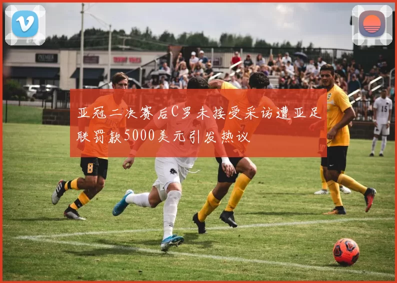亚冠二决赛后C罗未接受采访遭亚足联罚款5000美元引发热议